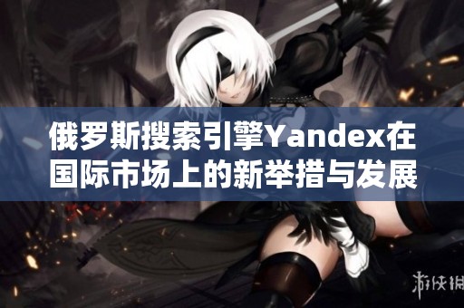 俄罗斯搜索引擎Yandex在国际市场上的新举措与发展前景分析