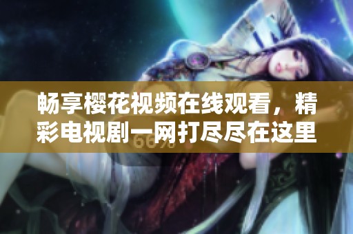 畅享樱花视频在线观看，精彩电视剧一网打尽尽在这里
