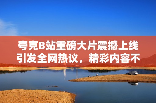 夸克B站重磅大片震撼上线引发全网热议，精彩内容不容错过！