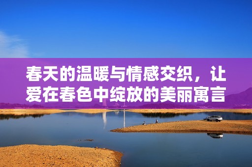 春天的温暖与情感交织，让爱在春色中绽放的美丽寓言