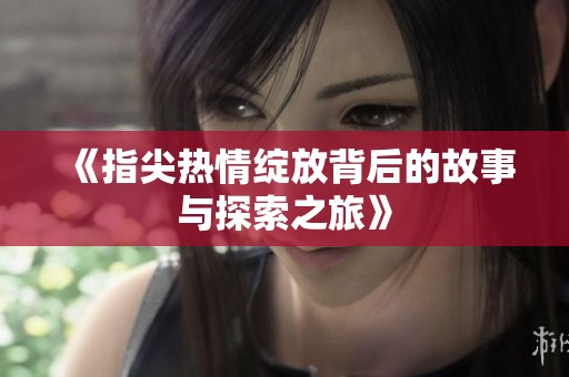 《指尖热情绽放背后的故事与探索之旅》