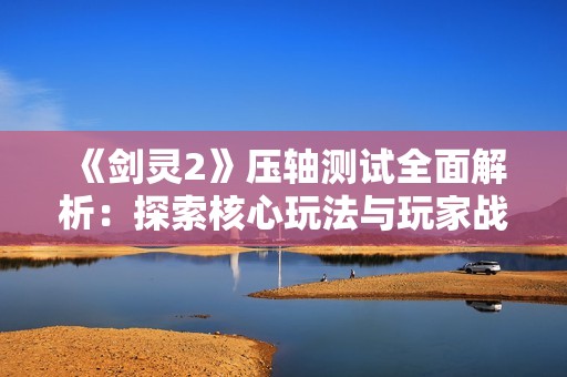 《剑灵2》压轴测试全面解析：探索核心玩法与玩家战斗体验的回归之旅