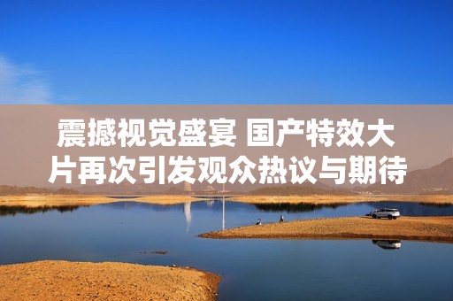 震撼视觉盛宴 国产特效大片再次引发观众热议与期待
