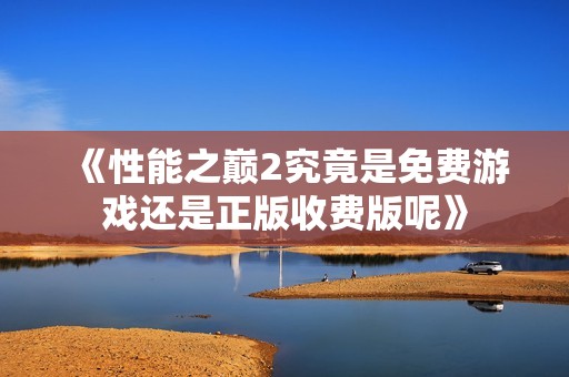 《性能之巅2究竟是免费游戏还是正版收费版呢》