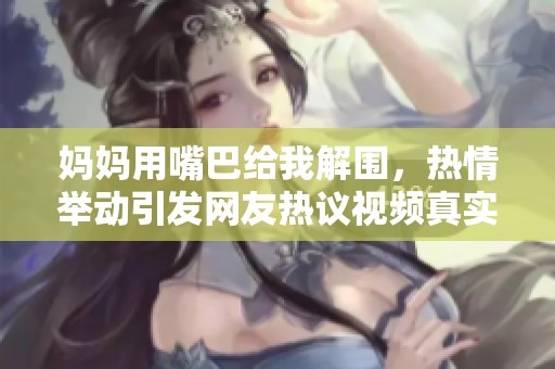 妈妈用嘴巴给我解围，热情举动引发网友热议视频真实感人
