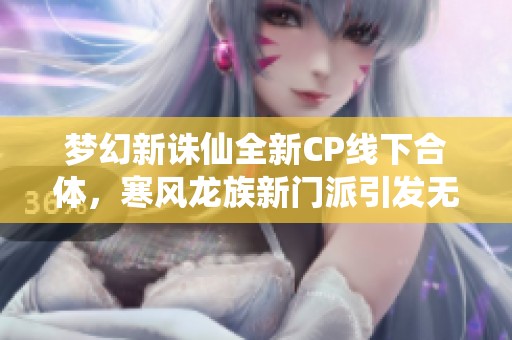 梦幻新诛仙全新CP线下合体，寒风龙族新门派引发无限期待