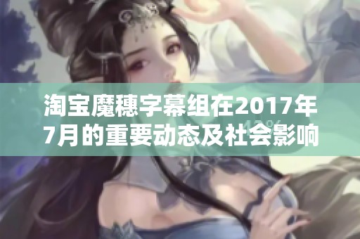 淘宝魔穗字幕组在2017年7月的重要动态及社会影响分析