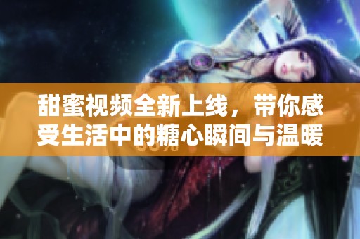 甜蜜视频全新上线，带你感受生活中的糖心瞬间与温暖时光