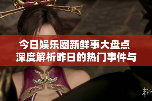 今日娱乐圈新鲜事大盘点 深度解析昨日的热门事件与明星动态
