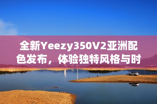 全新Yeezy350V2亚洲配色发布，体验独特风格与时尚魅力
