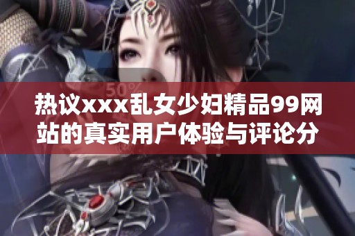 热议xxx乱女少妇精品99网站的真实用户体验与评论分析