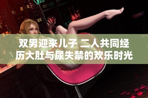 双男迎来儿子 二人共同经历大肚与尿失禁的欢乐时光