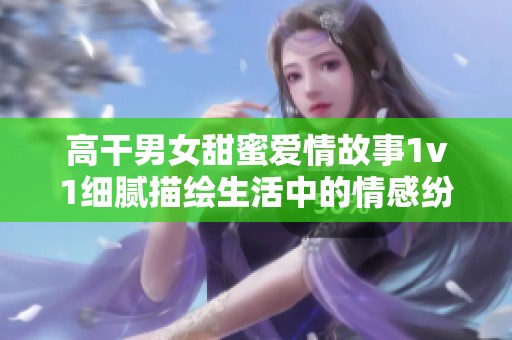 高干男女甜蜜爱情故事1v1细腻描绘生活中的情感纷争