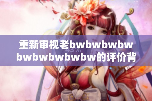 重新审视老bwbwbwbwbwbwbwbwbw的评价背后的深意与影响力分析