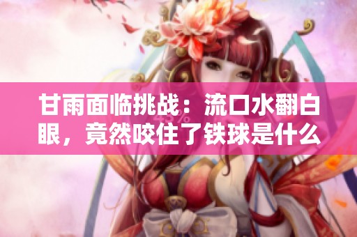 甘雨面临挑战：流口水翻白眼，竟然咬住了铁球是什么情况呢