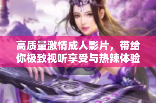 高质量激情成人影片，带给你极致视听享受与热辣体验