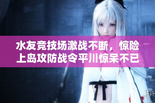 水友竞技场激战不断，惊险上岛攻防战令平川惊呆不已