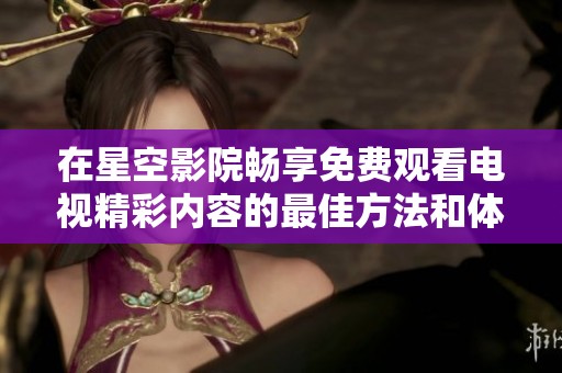 在星空影院畅享免费观看电视精彩内容的最佳方法和体验指南