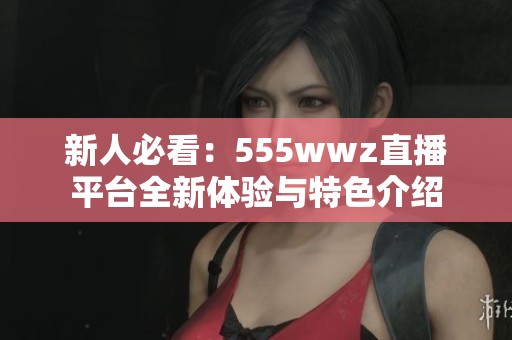 新人必看：555wwz直播平台全新体验与特色介绍