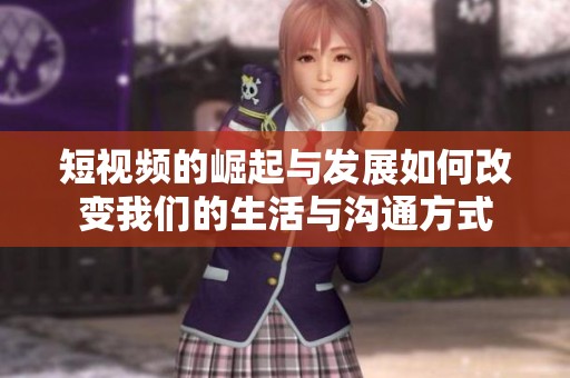 短视频的崛起与发展如何改变我们的生活与沟通方式
