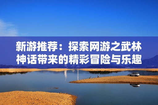 新游推荐：探索网游之武林神话带来的精彩冒险与乐趣
