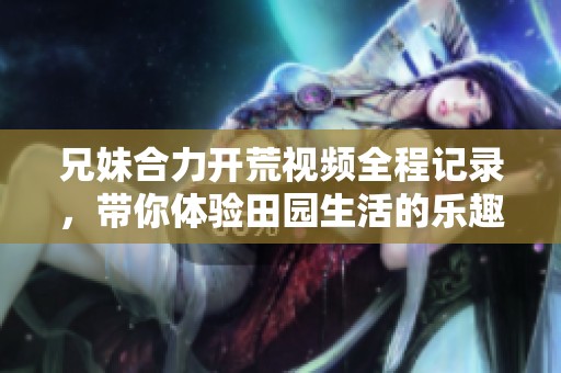 兄妹合力开荒视频全程记录，带你体验田园生活的乐趣与挑战