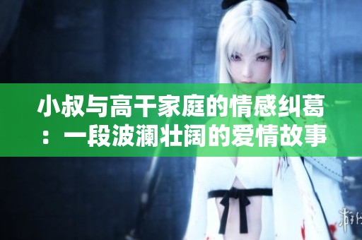 小叔与高干家庭的情感纠葛：一段波澜壮阔的爱情故事免费阅读