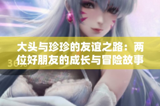 大头与珍珍的友谊之路：两位好朋友的成长与冒险故事