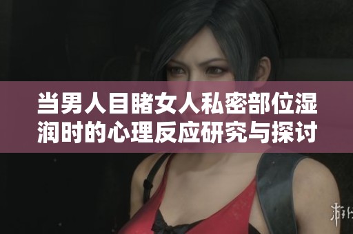 当男人目睹女人私密部位湿润时的心理反应研究与探讨