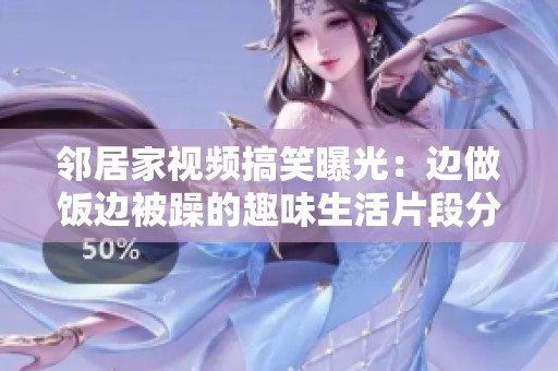 邻居家视频搞笑曝光：边做饭边被躁的趣味生活片段分享
