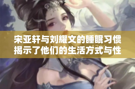 宋亚轩与刘耀文的睡眠习惯揭示了他们的生活方式与性格特点