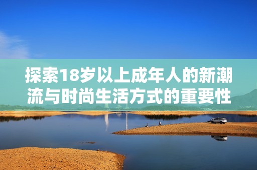 探索18岁以上成年人的新潮流与时尚生活方式的重要性与影响力