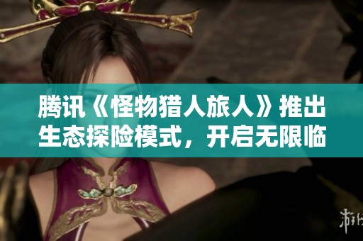 腾讯《怪物猎人旅人》推出生态探险模式，开启无限临场狩猎乐趣