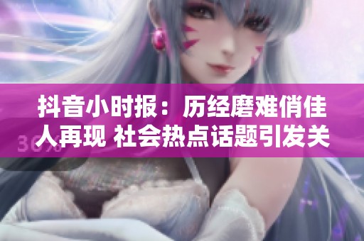 抖音小时报：历经磨难俏佳人再现 社会热点话题引发关注
