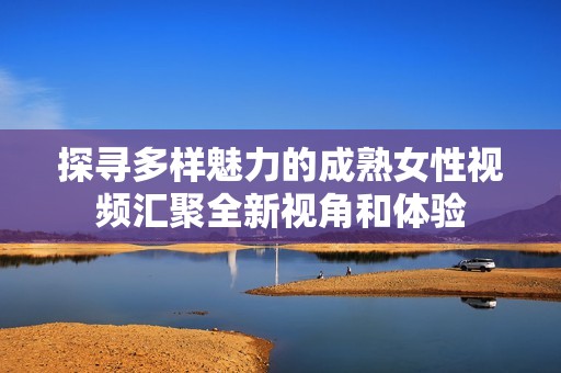 探寻多样魅力的成熟女性视频汇聚全新视角和体验