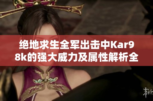 绝地求生全军出击中Kar98k的强大威力及属性解析全面分析