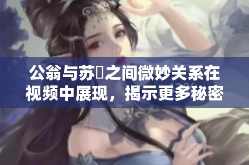公翁与苏玥之间微妙关系在视频中展现，揭示更多秘密与情感互动