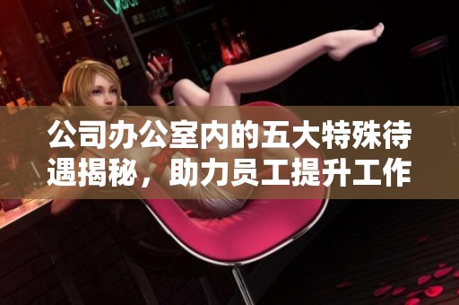 公司办公室内的五大特殊待遇揭秘，助力员工提升工作体验和效率