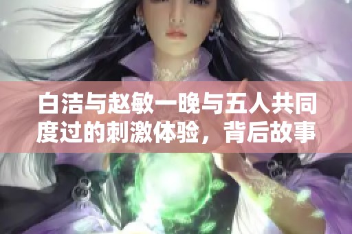 白洁与赵敏一晚与五人共同度过的刺激体验，背后故事引人关注