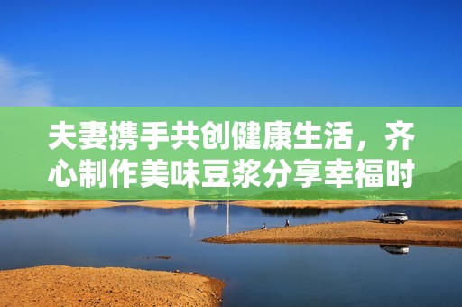 夫妻携手共创健康生活，齐心制作美味豆浆分享幸福时光