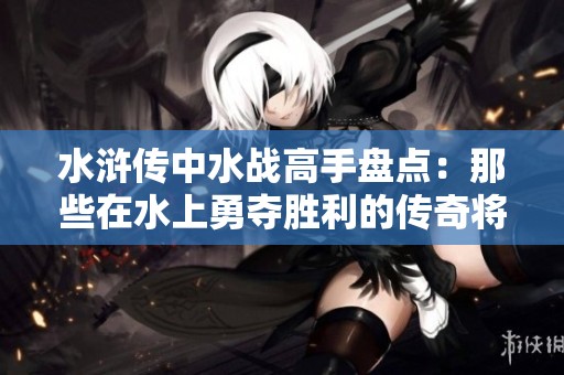 水浒传中水战高手盘点：那些在水上勇夺胜利的传奇将领