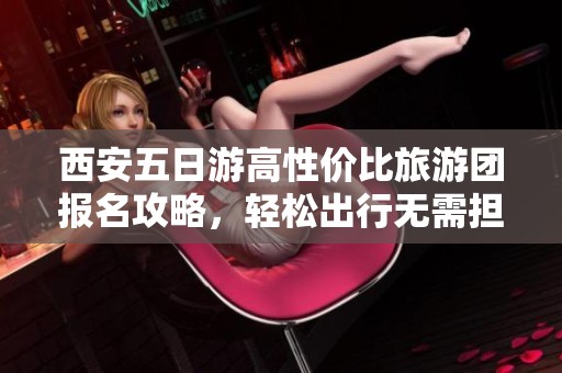 西安五日游高性价比旅游团报名攻略，轻松出行无需担忧