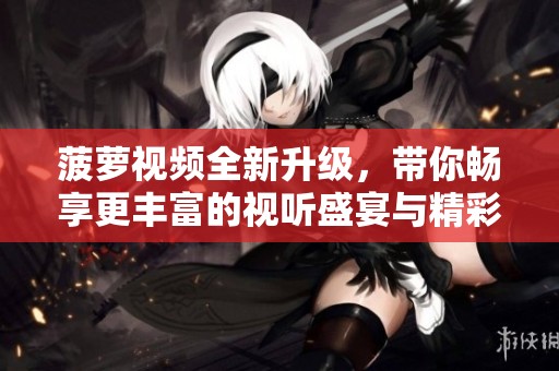 菠萝视频全新升级，带你畅享更丰富的视听盛宴与精彩内容