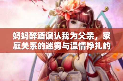 妈妈醉酒误认我为父亲，家庭关系的迷雾与温情挣扎的故事