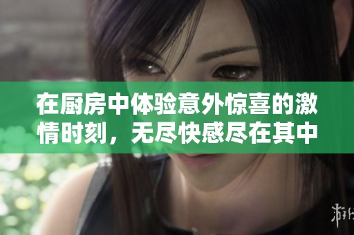 在厨房中体验意外惊喜的激情时刻，无尽快感尽在其中