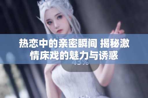 热恋中的亲密瞬间 揭秘激情床戏的魅力与诱惑