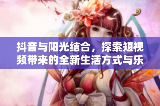 抖音与阳光结合，探索短视频带来的全新生活方式与乐趣