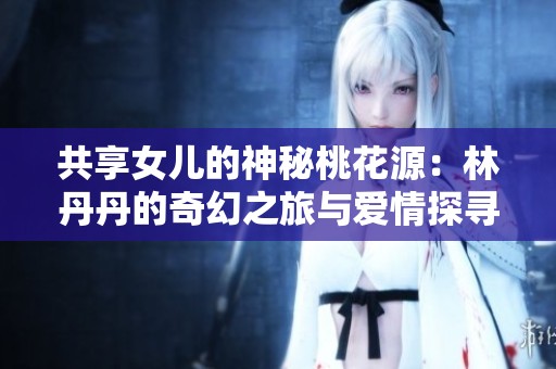 共享女儿的神秘桃花源：林丹丹的奇幻之旅与爱情探寻