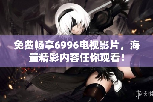 免费畅享6996电视影片，海量精彩内容任你观看！