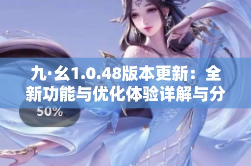 九·幺1.0.48版本更新：全新功能与优化体验详解与分析